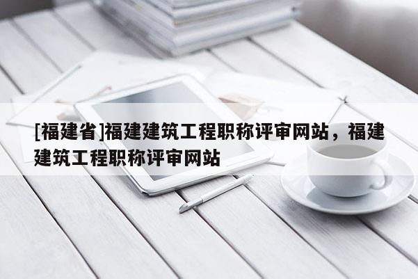 [福建省]福建建筑工程職稱評審網(wǎng)站，福建建筑工程職稱評審網(wǎng)站