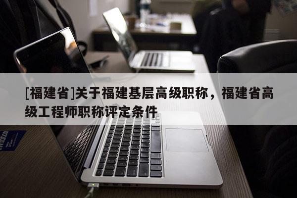 [福建省]關(guān)于福建基層高級職稱，福建省高級工程師職稱評定條件