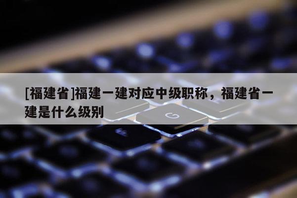 [福建省]福建一建對應(yīng)中級職稱，福建省一建是什么級別