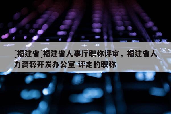 [福建省]福建省人事廳職稱評審，福建省人力資源開發(fā)辦公室 評定的職稱