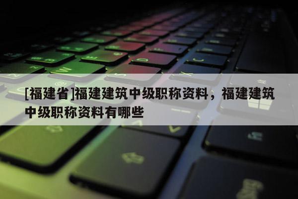 [福建省]福建建筑中級職稱資料，福建建筑中級職稱資料有哪些