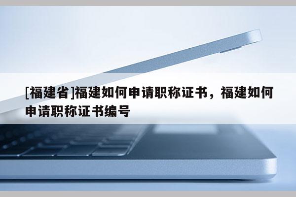 [福建省]福建如何申請職稱證書，福建如何申請職稱證書編號