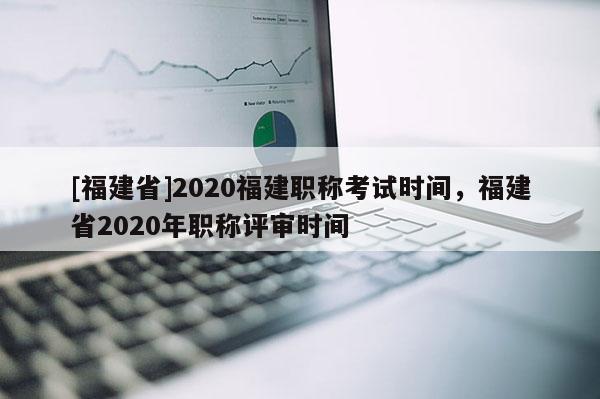 [福建省]2020福建職稱考試時間，福建省2020年職稱評審時間