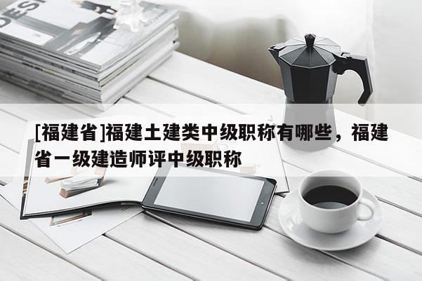 [福建省]福建土建類中級職稱有哪些，福建省一級建造師評中級職稱