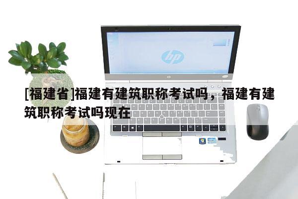 [福建省]福建有建筑職稱考試嗎，福建有建筑職稱考試嗎現(xiàn)在
