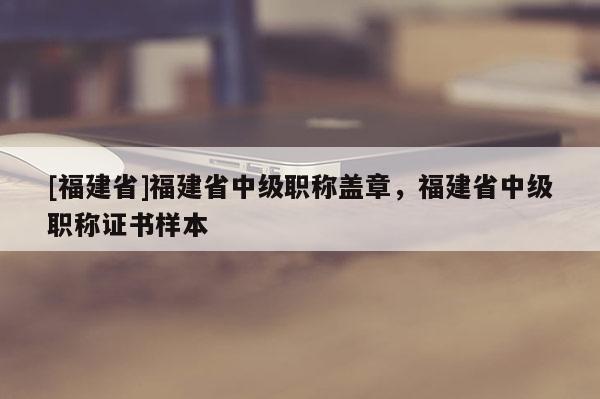 [福建省]福建省中級職稱蓋章，福建省中級職稱證書樣本