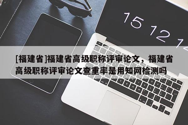 [福建省]福建省高級(jí)職稱評(píng)審論文，福建省高級(jí)職稱評(píng)審論文查重率是用知網(wǎng)檢測(cè)嗎