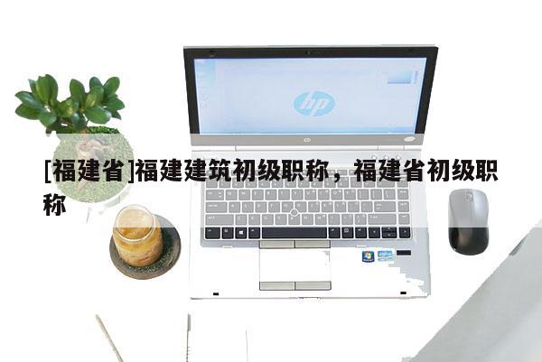 [福建省]福建建筑初級職稱，福建省初級職稱