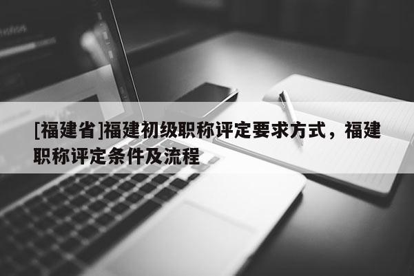 [福建省]福建初級(jí)職稱評(píng)定要求方式，福建職稱評(píng)定條件及流程