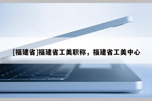 [福建省]福建省工美職稱，福建省工美中心