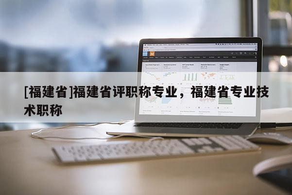 [福建省]福建省評職稱專業(yè)，福建省專業(yè)技術(shù)職稱