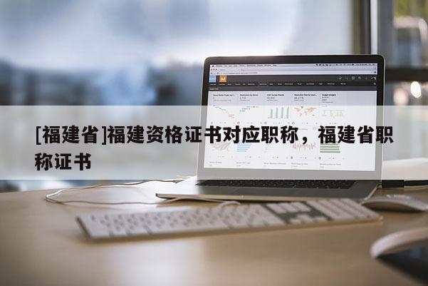 [福建省]福建資格證書對(duì)應(yīng)職稱，福建省職稱證書