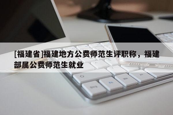 [福建省]福建地方公費師范生評職稱，福建部屬公費師范生就業(yè)