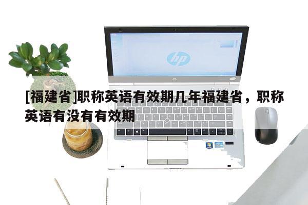 [福建省]職稱英語(yǔ)有效期幾年福建省，職稱英語(yǔ)有沒(méi)有有效期