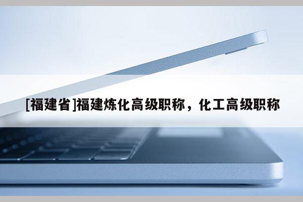 [福建省]福建煉化高級(jí)職稱，化工高級(jí)職稱