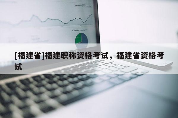 [福建省]福建職稱資格考試，福建省資格考試