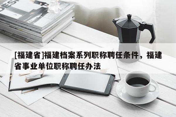 [福建省]福建檔案系列職稱聘任條件，福建省事業(yè)單位職稱聘任辦法
