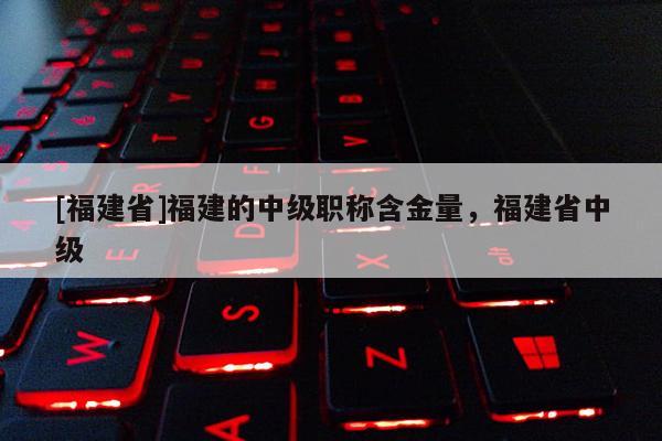 [福建省]福建的中級(jí)職稱含金量，福建省中級(jí)