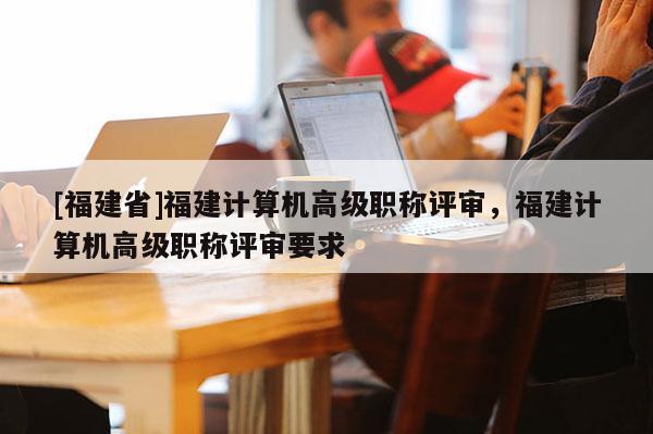 [福建省]福建計(jì)算機(jī)高級(jí)職稱評(píng)審，福建計(jì)算機(jī)高級(jí)職稱評(píng)審要求