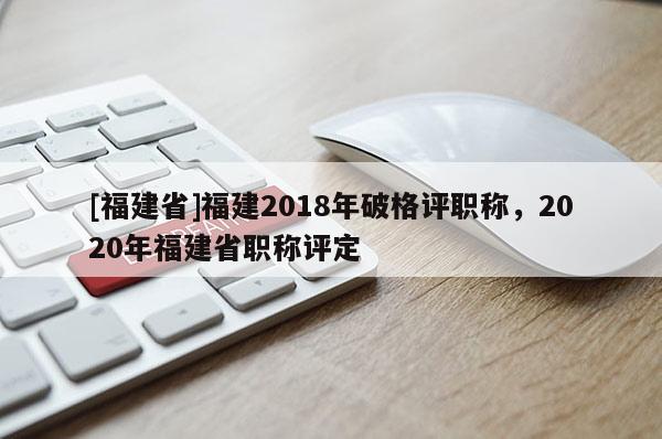 [福建省]福建2018年破格評(píng)職稱，2020年福建省職稱評(píng)定