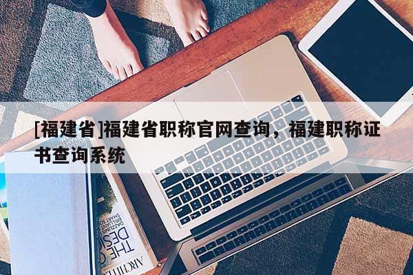 [福建省]福建省職稱官網(wǎng)查詢，福建職稱證書查詢系統(tǒng)