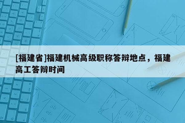 [福建省]福建機(jī)械高級職稱答辯地點(diǎn)，福建高工答辯時(shí)間