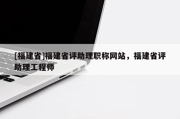 [福建省]福建省評助理職稱網(wǎng)站，福建省評助理工程師