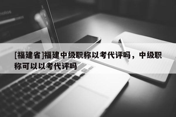 [福建省]福建中級職稱以考代評嗎，中級職稱可以以考代評嗎