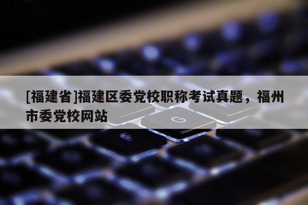 [福建省]福建區(qū)委黨校職稱考試真題，福州市委黨校網(wǎng)站