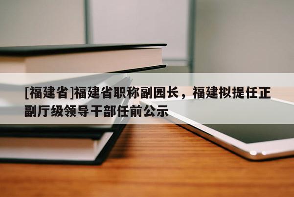 [福建省]福建省職稱副園長，福建擬提任正副廳級領(lǐng)導(dǎo)干部任前公示