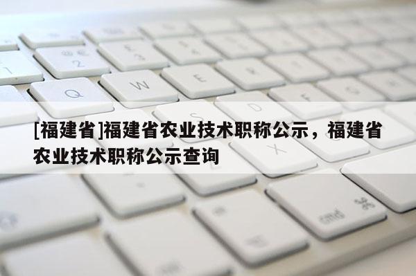 [福建省]福建省農業(yè)技術職稱公示，福建省農業(yè)技術職稱公示查詢