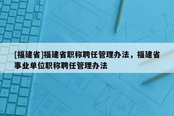 [福建省]福建省職稱(chēng)聘任管理辦法，福建省事業(yè)單位職稱(chēng)聘任管理辦法