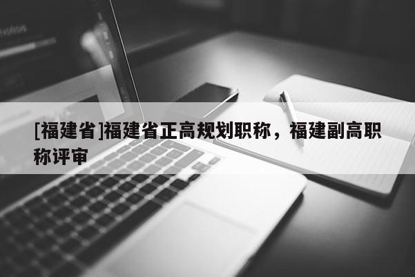 [福建省]福建省正高規(guī)劃職稱，福建副高職稱評審