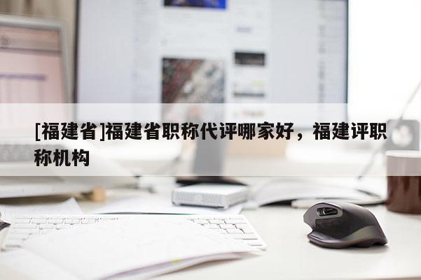 [福建省]福建省職稱代評(píng)哪家好，福建評(píng)職稱機(jī)構(gòu)