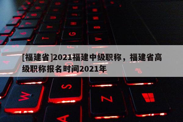 [福建省]2021福建中級職稱，福建省高級職稱報(bào)名時(shí)間2021年