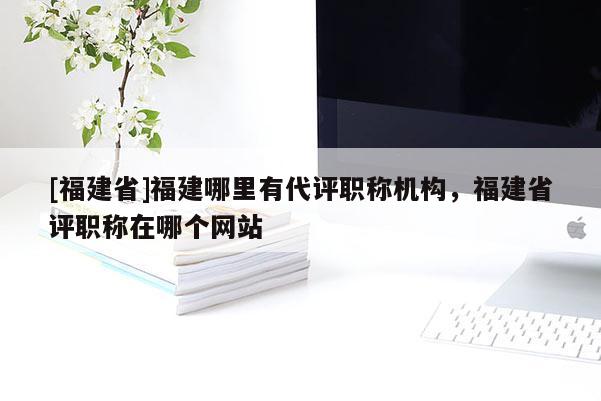 [福建省]福建哪里有代評(píng)職稱機(jī)構(gòu)，福建省評(píng)職稱在哪個(gè)網(wǎng)站