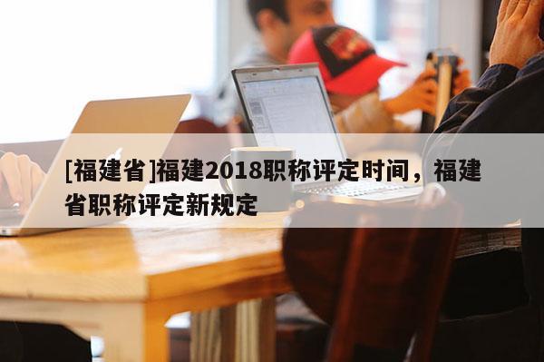 [福建省]福建2018職稱評定時間，福建省職稱評定新規(guī)定