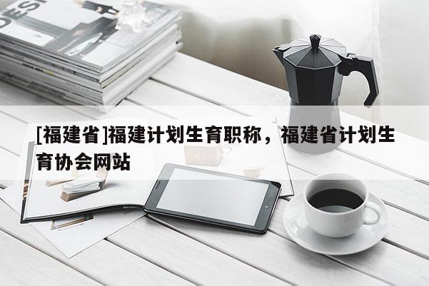 [福建省]福建計(jì)劃生育職稱，福建省計(jì)劃生育協(xié)會網(wǎng)站
