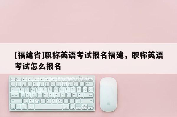 [福建省]職稱英語(yǔ)考試報(bào)名福建，職稱英語(yǔ)考試怎么報(bào)名