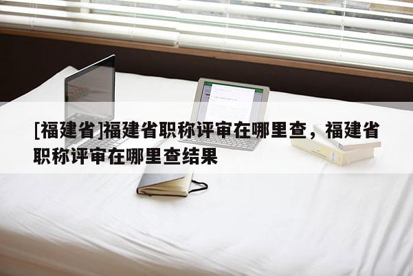 [福建省]福建省職稱評審在哪里查，福建省職稱評審在哪里查結(jié)果