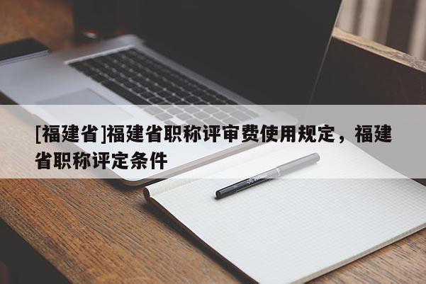 [福建省]福建省職稱評(píng)審費(fèi)使用規(guī)定，福建省職稱評(píng)定條件