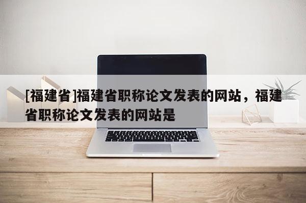 [福建省]福建省職稱論文發(fā)表的網(wǎng)站，福建省職稱論文發(fā)表的網(wǎng)站是