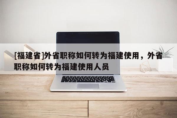 [福建省]外省職稱(chēng)如何轉(zhuǎn)為福建使用，外省職稱(chēng)如何轉(zhuǎn)為福建使用人員