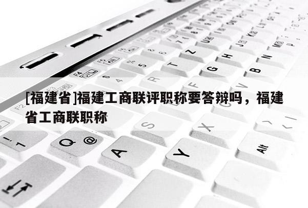 [福建省]福建工商聯(lián)評職稱要答辯嗎，福建省工商聯(lián)職稱