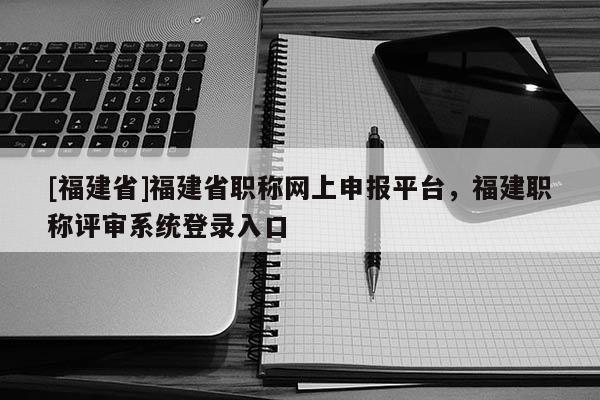 [福建省]福建省職稱網(wǎng)上申報(bào)平臺(tái)，福建職稱評(píng)審系統(tǒng)登錄入口