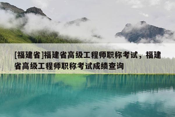 [福建省]福建省高級工程師職稱考試，福建省高級工程師職稱考試成績查詢