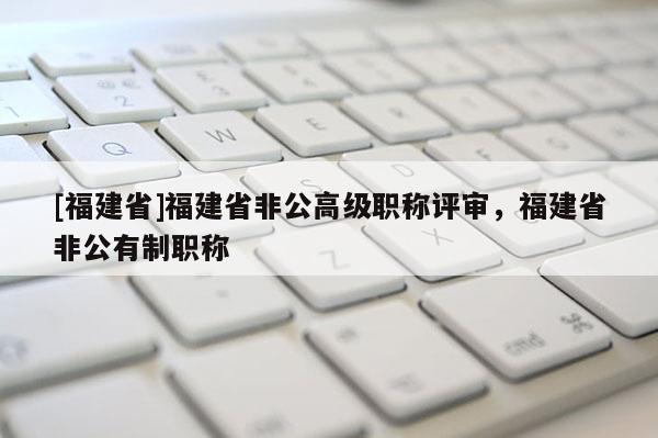 [福建省]福建省非公高級職稱評審，福建省非公有制職稱