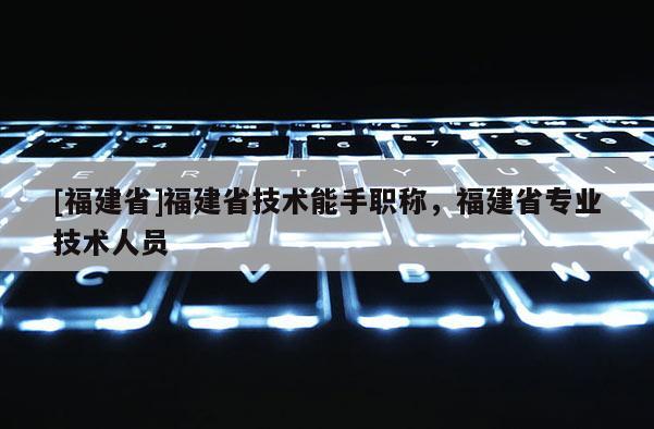 [福建省]福建省技術(shù)能手職稱，福建省專業(yè)技術(shù)人員