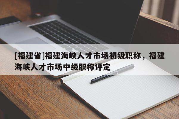 [福建省]福建海峽人才市場初級職稱，福建海峽人才市場中級職稱評定