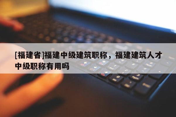 [福建省]福建中級(jí)建筑職稱，福建建筑人才中級(jí)職稱有用嗎